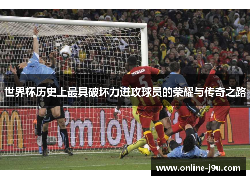 世界杯历史上最具破坏力进攻球员的荣耀与传奇之路
