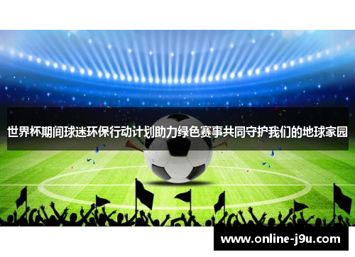 世界杯期间球迷环保行动计划助力绿色赛事共同守护我们的地球家园 世界杯期间球迷环保行动计划助力绿色赛事共同守护我们的地球家园