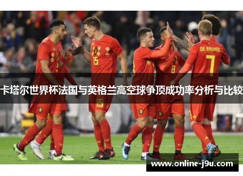 卡塔尔世界杯法国与英格兰高空球争顶成功率分析与比较 卡塔尔世界杯法国与英格兰高空球争顶成功率分析与比较