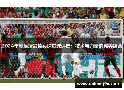 2024年度足坛最佳头球进球评选:技术与力量的完美结合 2024年度足坛最佳头球进球评选:技术与力量的完美结合