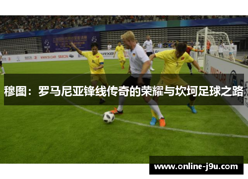 穆图：罗马尼亚锋线传奇的荣耀与坎坷足球之路