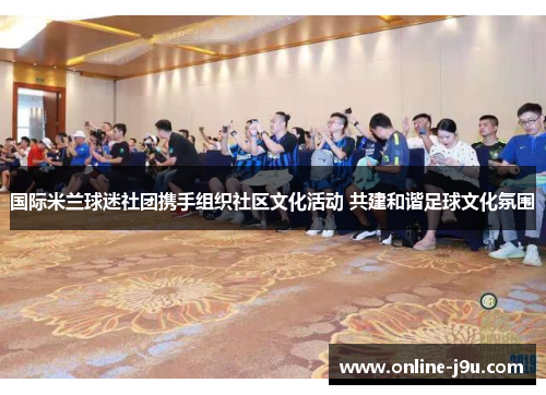 国际米兰球迷社团携手组织社区文化活动 共建和谐足球文化氛围 国际米兰球迷社团携手组织社区文化活动 共建和谐足球文化氛围