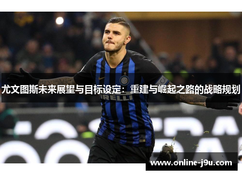 尤文图斯未来展望与目标设定:重建与崛起之路的战略规划 尤文图斯未来展望与目标设定:重建与崛起之路的战略规划