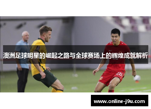 澳洲足球明星的崛起之路与全球赛场上的辉煌成就解析
