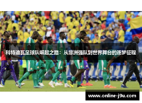 科特迪瓦足球队崛起之路:从非洲强队到世界舞台的逐梦征程 科特迪瓦足球队崛起之路:从非洲强队到世界舞台的逐梦征程