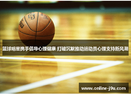 篮球明星携手倡导心理健康 打破沉默推动运动员心理支持新风潮 篮球明星携手倡导心理健康 打破沉默推动运动员心理支持新风潮