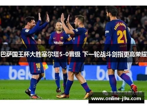 巴萨国王杯大胜塞尔塔5-0晋级 下一轮战斗剑指更高荣耀 巴萨国王杯大胜塞尔塔5-0晋级 下一轮战斗剑指更高荣耀