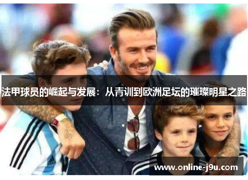 法甲球员的崛起与发展:从青训到欧洲足坛的璀璨明星之路 法甲球员的崛起与发展:从青训到欧洲足坛的璀璨明星之路