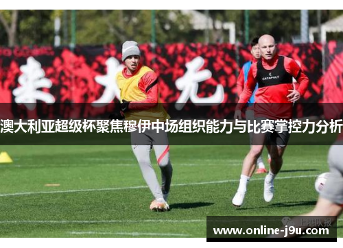 澳大利亚超级杯聚焦穆伊中场组织能力与比赛掌控力分析