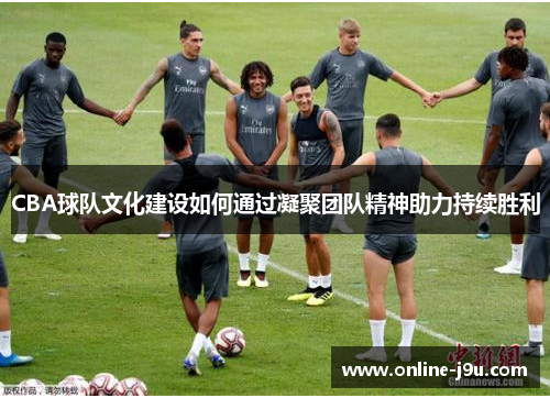 CBA球队文化建设如何通过凝聚团队精神助力持续胜利 CBA球队文化建设如何通过凝聚团队精神助力持续胜利