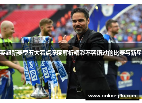 英超新赛季五大看点深度解析精彩不容错过的比赛与新星 英超新赛季五大看点深度解析精彩不容错过的比赛与新星