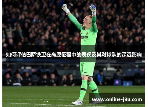 如何评估巴萨铁卫在高原征程中的表现及其对球队的深远影响 如何评估巴萨铁卫在高原征程中的表现及其对球队的深远影响