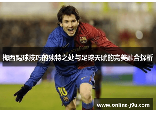 梅西踢球技巧的独特之处与足球天赋的完美融合探析