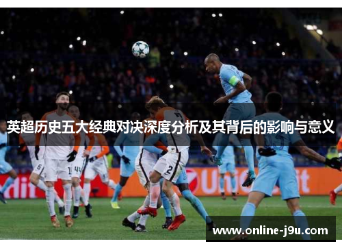 英超历史五大经典对决深度分析及其背后的影响与意义 英超历史五大经典对决深度分析及其背后的影响与意义