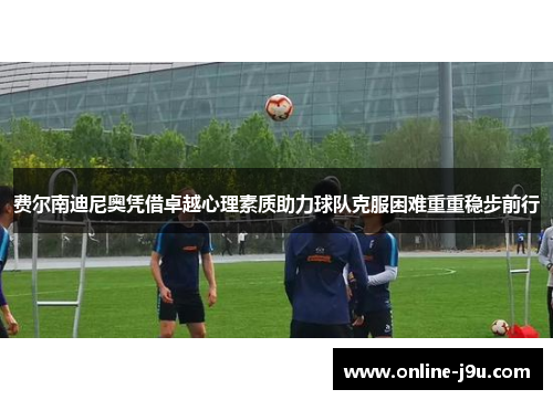 费尔南迪尼奥凭借卓越心理素质助力球队克服困难重重稳步前行 费尔南迪尼奥凭借卓越心理素质助力球队克服困难重重稳步前行
