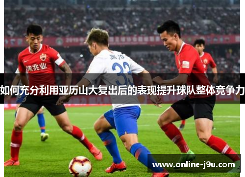 如何充分利用亚历山大复出后的表现提升球队整体竞争力 如何充分利用亚历山大复出后的表现提升球队整体竞争力