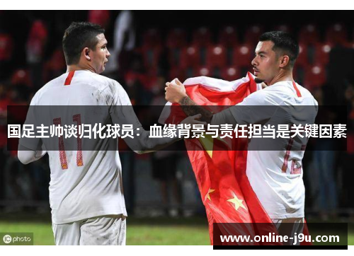 国足主帅谈归化球员：血缘背景与责任担当是关键因素