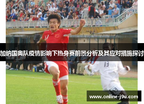 加纳国奥队疫情影响下热身赛前景分析及其应对措施探讨 加纳国奥队疫情影响下热身赛前景分析及其应对措施探讨