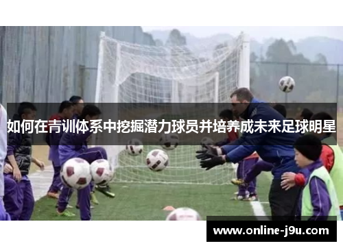 如何在青训体系中挖掘潜力球员并培养成未来足球明星 如何在青训体系中挖掘潜力球员并培养成未来足球明星