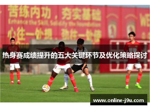 热身赛成绩提升的五大关键环节及优化策略探讨 热身赛成绩提升的五大关键环节及优化策略探讨
