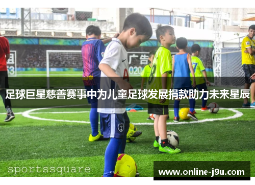 足球巨星慈善赛事中为儿童足球发展捐款助力未来星辰 足球巨星慈善赛事中为儿童足球发展捐款助力未来星辰