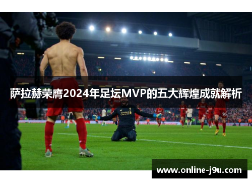 萨拉赫荣膺2024年足坛MVP的五大辉煌成就解析 萨拉赫荣膺2024年足坛MVP的五大辉煌成就解析