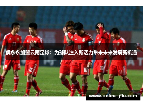 侯永永加盟云南足球:为球队注入新活力带来未来发展新机遇 侯永永加盟云南足球:为球队注入新活力带来未来发展新机遇