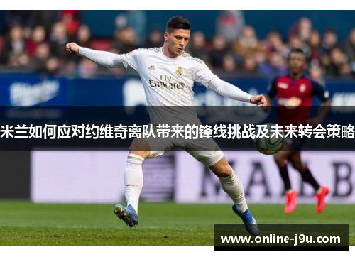 米兰如何应对约维奇离队带来的锋线挑战及未来转会策略 米兰如何应对约维奇离队带来的锋线挑战及未来转会策略