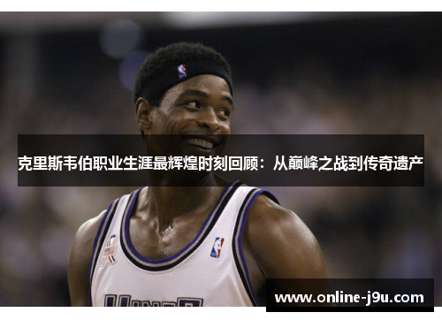 克里斯韦伯职业生涯最辉煌时刻回顾:从巅峰之战到传奇遗产 克里斯韦伯职业生涯最辉煌时刻回顾:从巅峰之战到传奇遗产