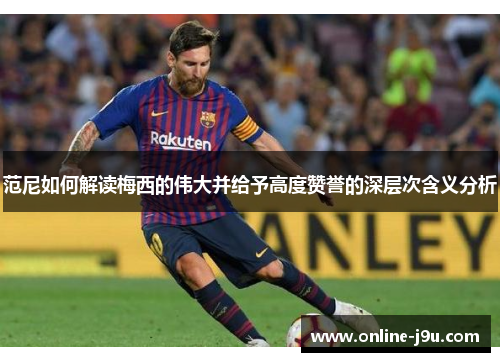 范尼如何解读梅西的伟大并给予高度赞誉的深层次含义分析