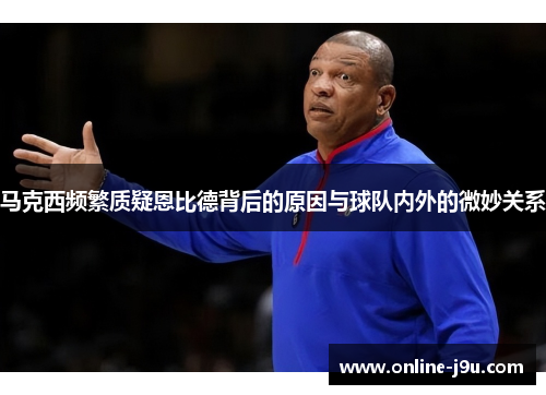 马克西频繁质疑恩比德背后的原因与球队内外的微妙关系 马克西频繁质疑恩比德背后的原因与球队内外的微妙关系