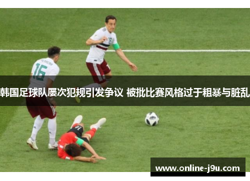 韩国足球队屡次犯规引发争议 被批比赛风格过于粗暴与脏乱 韩国足球队屡次犯规引发争议 被批比赛风格过于粗暴与脏乱
