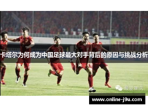 卡塔尔为何成为中国足球最大对手背后的原因与挑战分析