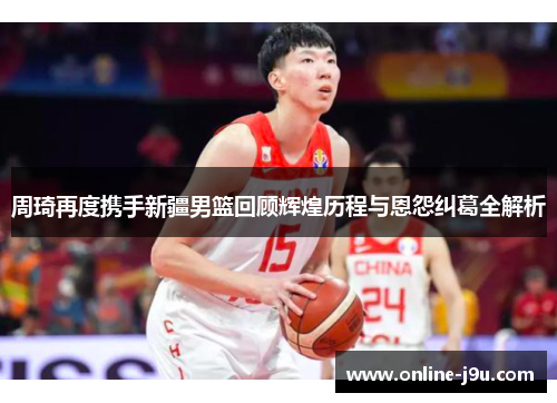周琦再度携手新疆男篮回顾辉煌历程与恩怨纠葛全解析
