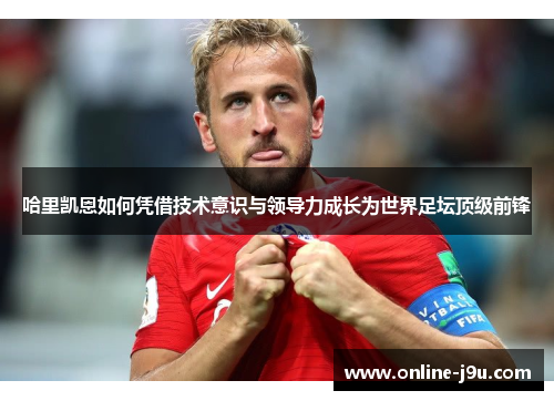 哈里凯恩如何凭借技术意识与领导力成长为世界足坛顶级前锋