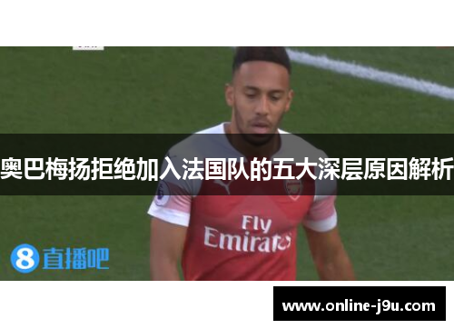 奥巴梅扬拒绝加入法国队的五大深层原因解析