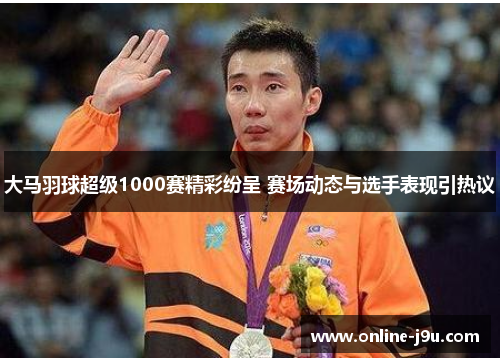 大马羽球超级1000赛精彩纷呈 赛场动态与选手表现引热议