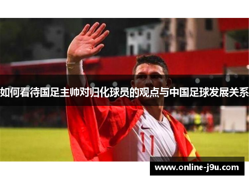 如何看待国足主帅对归化球员的观点与中国足球发展关系