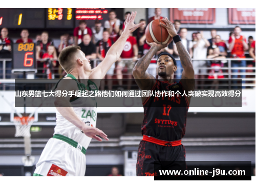 山东男篮七大得分手崛起之路他们如何通过团队协作和个人突破实现高效得分 山东男篮七大得分手崛起之路他们如何通过团队协作和个人突破实现高效得分