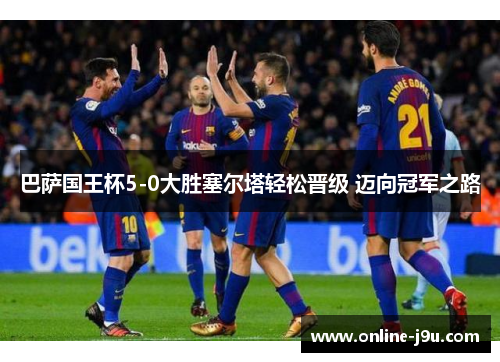 巴萨国王杯5-0大胜塞尔塔轻松晋级 迈向冠军之路 巴萨国王杯5-0大胜塞尔塔轻松晋级 迈向冠军之路