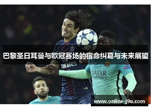 巴黎圣日耳曼与欧冠赛场的宿命纠葛与未来展望