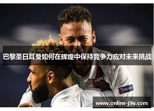 巴黎圣日耳曼如何在辉煌中保持竞争力应对未来挑战