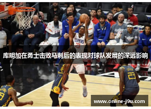 库明加在勇士击败马刺后的表现对球队发展的深远影响 库明加在勇士击败马刺后的表现对球队发展的深远影响